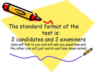The standard format of the  test is: 2 candidates and 2 examiners (one will talk to you and will ask you questions and the other one will just watch and take down notes) 