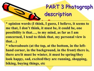   PART 3 Photograph description   * opinion words (I think, I guess, I believe, it seems to me that, I don’t think, it must be, it could be, one possibility is that…, to my mind, as far as I am concerned, I tend to think that, my personal view is that…) * whereabouts (at the top, at the bottom, in the left-hand corner, in the background, in the front) there is, there are/it must be winter, it must be spring/they look happy, sad, excited/they are running, shopping, biking, buying things, etc  