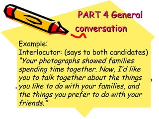   PART 4 General conversation   Example: Interlocutor: (says to both candidates) “ Your photographs showed families spending time together. Now, I’d like you to talk together about the things you like to do with your families, and the things you prefer to do with your friends.” 