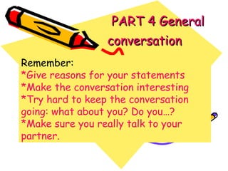   PART 4 General conversation   Remember: *Give reasons for your statements *Make the conversation interesting *Try hard to keep the conversation going: what about you? Do you…? *Make sure you really talk to your partner. 