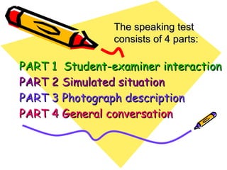 PART 1  Student-examiner interaction PART 2 Simulated situation PART 3 Photograph description PART 4 General conversation The speaking test consists of 4 parts: 