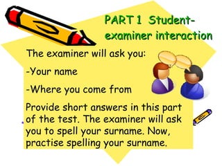 PART 1  Student-examiner interaction The examiner will ask you: -Your name -Where you come from Provide short answers in this part of the test. The examiner will ask you to spell your surname. Now, practise spelling your surname. 