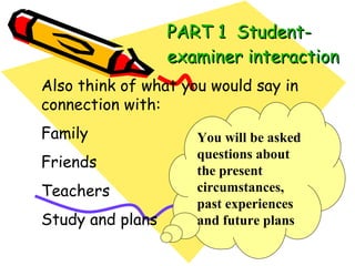 PART 1  Student-examiner interaction Also think of what you would say in connection with: Family Friends Teachers Study and plans You will be asked questions about the present circumstances, past experiences and future plans 
