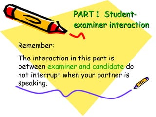 PART 1  Student-examiner interaction Remember: The interaction in this part is between  examiner and candidate  do not interrupt when your partner is speaking. 
