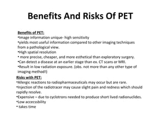 Benefits And Risks Of PET
 Benefits of PET:
 •Image information unique- high sensitivity
 •yields most useful information compared to other imaging techniques
 from a pathological view.
 •High spatial resolution
 • more precise, cheaper, and more esthetical than exploratory surgery.
 •Can detect a disease at an earlier stage than ex. CT scans or MRI.
 •Result in low radiation exposure. (obs. not more than any other type of
 imaging method!)
Risks with PET:
•Allergic reactions to radiopharmaceuticals may occur but are rare.
•Injection of the radiotracer may cause slight pain and redness which should
rapidly resolve.
•Expensive – due to cyclotrons needed to produce short lived radionuclides.
•Low accecssbility
• takes time
 
