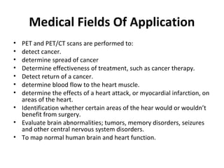 Medical Fields Of Application
• PET and PET/CT scans are performed to:
• detect cancer.
• determine spread of cancer
• Determine effectiveness of treatment, such as cancer therapy.
• Detect return of a cancer.
• determine blood flow to the heart muscle.
• determine the effects of a heart attack, or myocardial infarction, on
  areas of the heart.
• Identification whether certain areas of the hear would or wouldn’t
  benefit from surgery.
• Evaluate brain abnormalities; tumors, memory disorders, seizures
  and other central nervous system disorders.
• To map normal human brain and heart function.
 