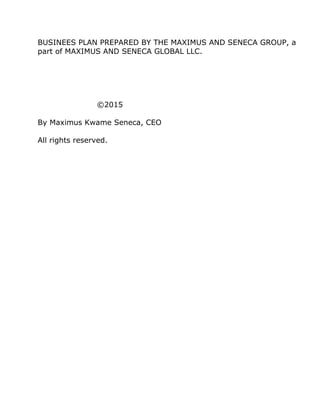 BUSINEES PLAN PREPARED BY THE MAXIMUS AND SENECA GROUP, a
part of MAXIMUS AND SENECA GLOBAL LLC.
©2015
By Maximus Kwame Seneca, CEO
All rights reserved.
 