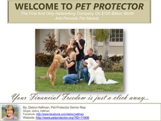 WELCOME TO PET PROTECTOR
   The First And Only Networking Company On $100 Billion Worth
                      Anti-Parasite Pet Market




Your Financial Freedom is just a click away…
    By: Debra Hellman, Pet Protector Senior Rep
    Skype: debra_hellman
    Facebook: http://www.facebook.com/debra.hellman
    Website: http://www.petprotector.org/?ID=11906
 