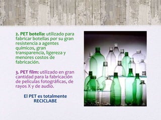 2. PET botella: utilizado para
fabricar botellas por su gran
resistencia a agentes
químicos, gran
transparencia, ligereza y
menores costos de
fabricación.
3. PET film: utilizado en gran
cantidad para la fabricación
de películas fotográficas, de
rayos X y de audio.
El PET es totalmente
RECICLABE