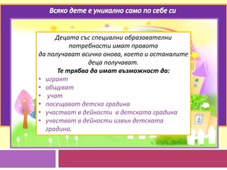 Децата със специални образователни
потребности имат правото
да получават всичко онова, което и останалите
деца получават.
Те трябва да имат възможност да:
• играят
• общуват
• учат
• посещават детска градина
• участват в дейности в детската градина
• участват в дейности извън детската
градина.
 