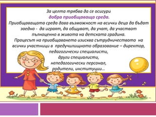 За целта трябва да се осигури
добра приобщаваща среда.
Приобщаващата среда дава възможност на всички деца да бъдат
заедно - да играят, да общуват, да учат, да участват
пълноценно в живота на детската градина.
Процесът на приобщаването изисква сътрудничеството на
всички участници в предучилищното образование – директор,
педагогически специалисти,
други специалисти,
непедагогически персонал,
родители, институции…
 