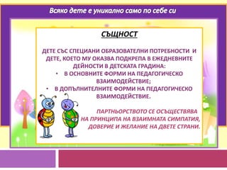 СЪЩНОСТ
ДЕТЕ СЪС СПЕЦИАНИ ОБРАЗОВАТЕЛНИ ПОТРЕБНОСТИ И
ДЕТЕ, КОЕТО МУ ОКАЗВА ПОДКРЕПА В ЕЖЕДНЕВНИТЕ
ДЕЙНОСТИ В ДЕТСКАТА ГРАДИНА:
• В ОСНОВНИТЕ ФОРМИ НА ПЕДАГОГИЧЕСКО
ВЗАИМОДЕЙСТВИЕ;
• В ДОПЪЛНИТЕЛНИТЕ ФОРМИ НА ПЕДАГОГИЧЕСКО
ВЗАИМОДЕЙСТВИЕ.
ПАРТНЬОРСТВОТО СЕ ОСЪЩЕСТВЯВА
НА ПРИНЦИПА НА ВЗАИМНАТА СИМПАТИЯ,
ДОВЕРИЕ И ЖЕЛАНИЕ НА ДВЕТЕ СТРАНИ.
 