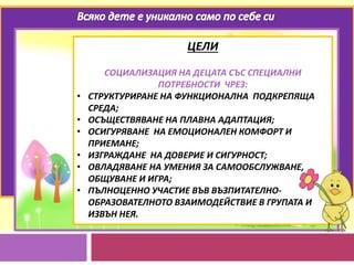 ЦЕЛИ
СОЦИАЛИЗАЦИЯ НА ДЕЦАТА СЪС СПЕЦИАЛНИ
ПОТРЕБНОСТИ ЧРЕЗ:
• СТРУКТУРИРАНЕ НА ФУНКЦИОНАЛНА ПОДКРЕПЯЩА
СРЕДА;
• ОСЪЩЕСТВЯВАНЕ НА ПЛАВНА АДАПТАЦИЯ;
• ОСИГУРЯВАНЕ НА ЕМОЦИОНАЛЕН КОМФОРТ И
ПРИЕМАНЕ;
• ИЗГРАЖДАНЕ НА ДОВЕРИЕ И СИГУРНОСТ;
• ОВЛАДЯВАНЕ НА УМЕНИЯ ЗА САМООБСЛУЖВАНЕ,
ОБЩУВАНЕ И ИГРА;
• ПЪЛНОЦЕННО УЧАСТИЕ ВЪВ ВЪЗПИТАТЕЛНО-
ОБРАЗОВАТЕЛНОТО ВЗАИМОДЕЙСТВИЕ В ГРУПАТА И
ИЗВЪН НЕЯ.
 
