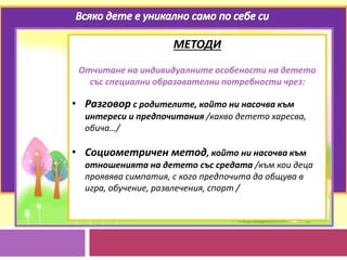МЕТОДИ
Отчитане на индивидуалните особености на детето
със специални образователни потребности чрез:
• Разговор с родителите, който ни насочва към
интереси и предпочитания /какво детето харесва,
обича…/
• Социометричен метод, който ни насочва към
отношенията на детето със средата /към кои деца
проявява симпатия, с кого предпочита да общува в
игра, обучение, развлечения, спорт /
 