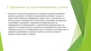 2. Оценяване на комуникативните умения
 Познатите технологични варианти за оценяване на речевото развитие,
речевата способност и общата комуникативна способност на детето,
предоставят ограничена информация, поради което е наложително да
бъдат съчетани с приложението на методики за оценяване на процесите
на разбиране, декодиране, съхранение и възпроизвеждане на
информациите, на експресивната и граматически правилната реч, на
начините за ползване на речта в процеса на комуникация (в смисъла на
общуването), както и на импресивната реч, съчетана със способностите за
проява на въображение и социални умения за участие в сюжетно-
ролевите игри и игрите с правила.
 