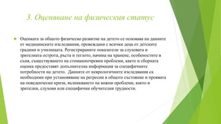 3. Оценяване на физическия статус
 Оценката за общото физическо развитие на детето се основава на данните
от медицинските изследвания, провеждани с всички деца от детските
градини и училищата. Регистрираните показатели за слуховата и
зрителната острота, ръста и теглото, начина на хранене, особеностите в
съня, съществуването на стомашночревни проблеми, както и сборната
оценка предоставят допълнителна информация за специфичните
потребности на детето. Данните от неврологичните изследвания са
необходими при установяване на регресии в общото състояние и проявата
на поведенчески кризи, възникването на кожни проблеми, както и
зрителни, слухови или специфични обучителни трудности.
 
