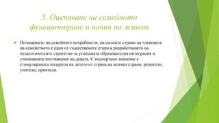 5. Оценяване на семейното
функциониране и начин на живот
 Познаването на семейните потребности, на силните страни на членовете
на семейството е един от съществените етапи в разработването на
педагогическите стратегии за успешната образователна интеграция и
училищните постижения на децата. С подчертано значение е
стимулираната подкрепа на детето от страна на всички страни, родители,
учители, приятели.
 