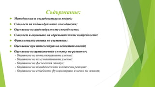 Съдържание:
 Методология и изследователски подход;
 Същност на индивидуалните способности;
 Оценяване на индивидуалните способности;
 Същност и оценяване на образователните потребности;
 Функционална оценка по състояния;
 Оценяване при интелектуална недостатъчност;
 Оценяване на аутистичния спектър на развитие;
- Оценяване на интелектуалните умения;
- Оценяване на комуникативните умения;
- Оценяване на физическия статус;
- Оценяване на поведенческите и психични реакции;
- Оценяване на семейното функциониране и начин на живот;
 