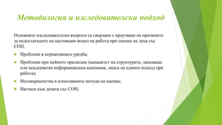Методология и изследователски подход
Основните изследователски въпроси са свързани с проучване на причините
за недостатъците на настоящия модел на работа при оценка на деца със
СОП.
 Проблеми в нормативната уредба;
 Проблеми при нейното прилагане (капацитет на структурите, липсваща
или неадекватна информационна кампания, липса на единен подход при
работа);
 Несъвършенства в използваните методи на оценка;
 Нагласи към децата със СОП;
 