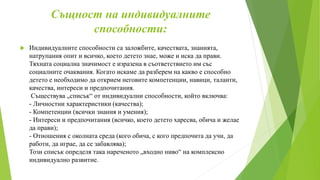 Същност на индивидуалните
способности:
 Индивидуалните способности са заложбите, качествата, знанията,
натрупания опит и всичко, което детето знае, може и иска да прави.
Тяхната социална значимост е изразена в съответствието им със
социалните очаквания. Когато искаме да разберем на какво е способно
детето е необходимо да открием неговите компетенции, навици, таланти,
качества, интереси и предпочитания.
Съществува „списък“ от индивидуални способности, който включва:
- Личностни характеристики (качества);
- Компетенции (всички знания и умения);
- Интереси и предпочитания (всичко, което детето харесва, обича и желае
да прави);
- Отношения с околната среда (кого обича, с кого предпочита да учи, да
работи, да играе, да се забавлява);
Този списък определя така нареченото „входно ниво“ на комплексно
индивидуално развитие.
 