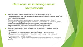 Оценяване на индивидуалните
способности
 Индивидуалните способности се определят и посредством
стандартизирани тестове за оценяване на интелектуалното развитие и/или
адаптивното поведение.
Скалите за оценяване дават ясна представа за динамиката между
формираните и формиращите се качества и капацитет за действие, които
проявяват тенденциите на психомоторното, познавателното,
комуникативното, емоционалното и социалното развитие.
 Индивидуалната програма за обучение и развитие се изготвя по три
критерия:
1. Оценяване на индивидуалните способности – силни страни;
2. Разкриване на изпитваните трудности в обучението и училищното
функциониране – слаби страни;
3. Определяне на образователните потребности по области на дейност и
участие.
 