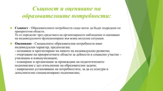 Същност и оценяване на
образователните потребности:
 Същност - Образователните потребности също могат да бъдат подредени по
приоритетни области.
Те се определят чрез средствата на организираното наблюдение и оценяване
на индивидуалното функциониране във всяка актуална ситуация.
 Оценяване - Специалните образователни потребности имат
индивидуален характер, предполагащ:
- познаване и прогнозиране на нивото на индивидуално развитие;
- очертаване на приоритетните области за дейности и социално участие –
училищни и извънучилищни;
- планиране и организация за провеждане на педагогическото
подпомагане с цел изпълнение на образователни задачи;
- навременно установяване на потребностите, за да се осигури и
допълнително специализирано подпомагане;
 