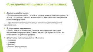 Функционална оценка по състояния:
 В подкрепа за обучението:
- Оценяването позволява на учителя да провери на какво ниво са учениците и
до къде са стигнали в ученето, в зависимост от образователната интервенция
и очакваните резултати.
- Промяна на педагогическия подход, в зависимост от индивидуалните
характеристики.
 За разпознаване на уменията:
- Отчита нивото на развитие на уменията, което осигурява преглед на
постиженията на ученика като се вземе предвид критериите за оценка на
изпълнението на учебната програма.
 Процесът на оценяване се състои в 5 стъпки:
- планиране;
- тълкуване;
- решение;
- решения и комуникация;
 