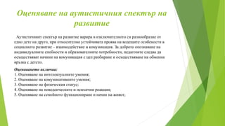 Оценяване на аутистичния спектър на
развитие
Аутистичният спектър на развитие варира в изключителното си разнообразие от
едно дете на друго, при относително устойчивата проява на водещите особености в
социалното развитие – взаимодействие и комуникация. За доброто опознаване на
индивидуалните спобности и образователните потребности, педагозите следва да
осъществяват начини на комуникация с цел разбиране и осъществяване на обменна
връзка с детето.
Оценяването включва:
1. Оценяване на интелектуалните умения;
2. Оценяване на комуникативните умения;
3. Оценяване на физическия статус;
4. Оценяване на поведенческите и психични реакции;
5. Оценяване на семейното функциониране и начин на живот;
 