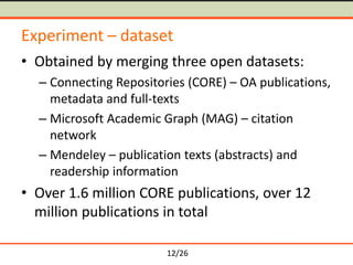 12/26
Experiment – dataset
• Obtained by merging three open datasets:
– Connecting Repositories (CORE) – OA publications,
metadata and full-texts
– Microsoft Academic Graph (MAG) – citation
network
– Mendeley – publication texts (abstracts) and
readership information
• Over 1.6 million CORE publications, over 12
million publications in total
 
