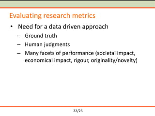 22/26
Evaluating research metrics
• Need for a data driven approach
– Ground truth
– Human judgments
– Many facets of performance (societal impact,
economical impact, rigour, originality/novelty)
 