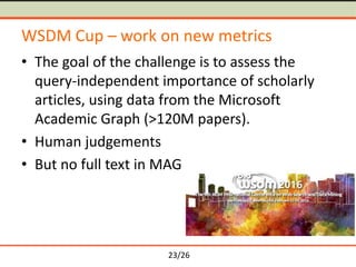 23/26
WSDM Cup – work on new metrics
• The goal of the challenge is to assess the
query-independent importance of scholarly
articles, using data from the Microsoft
Academic Graph (>120M papers).
• Human judgements
• But no full text in MAG
 