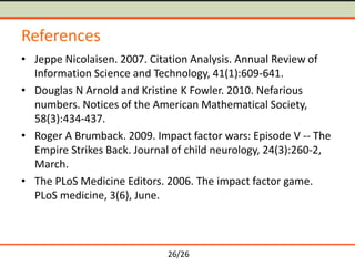 26/26
References
• Jeppe Nicolaisen. 2007. Citation Analysis. Annual Review of
Information Science and Technology, 41(1):609-641.
• Douglas N Arnold and Kristine K Fowler. 2010. Nefarious
numbers. Notices of the American Mathematical Society,
58(3):434-437.
• Roger A Brumback. 2009. Impact factor wars: Episode V -- The
Empire Strikes Back. Journal of child neurology, 24(3):260-2,
March.
• The PLoS Medicine Editors. 2006. The impact factor game.
PLoS medicine, 3(6), June.
 