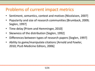 5/26
Problems of current impact metrics
• Sentiment, semantics, context and motives [Nicolaisen, 2007]
• Popularity and size of research communities [Brumback, 2009;
Seglen, 1997]
• Time delay [Priem and Hemminger, 2010]
• Skewness of the distribution [Seglen, 1992]
• Differences between types of research papers [Seglen, 1997]
• Ability to game/manipulate citations [Arnold and Fowler,
2010; PLoS Medicine Editors, 2006]
 