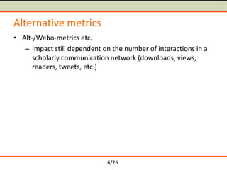 6/26
Alternative metrics
• Alt-/Webo-metrics etc.
– Impact still dependent on the number of interactions in a
scholarly communication network (downloads, views,
readers, tweets, etc.)
 