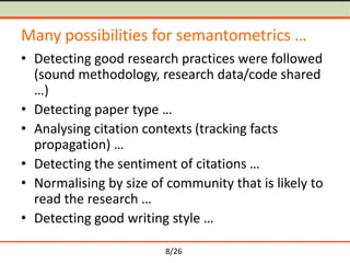 8/26
Many possibilities for semantometrics …
• Detecting good research practices were followed
(sound methodology, research data/code shared
…)
• Detecting paper type …
• Analysing citation contexts (tracking facts
propagation) …
• Detecting the sentiment of citations …
• Normalising by size of community that is likely to
read the research …
• Detecting good writing style …
 