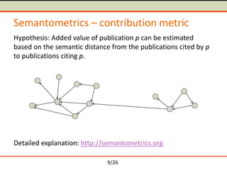 9/26
Semantometrics – contribution metric
Hypothesis: Added value of publication p can be estimated
based on the semantic distance from the publications cited by p
to publications citing p.
Detailed explanation: http://semantometrics.org
 