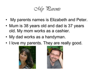 My Parents My parents names is Elizabeth and Peter.Mum is 38 years old and dad is 37 years old. My mom works as a cashier.My dad works as a handyman. I love my parents. They are really good. 
