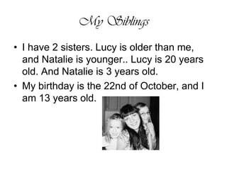 My SiblingsI have 2 sisters. Lucy is older than me, and Natalie is younger.. Lucy is 20 years old. And Natalie is 3 years old. My birthday is the 22nd of October, and I am 13 years old. 