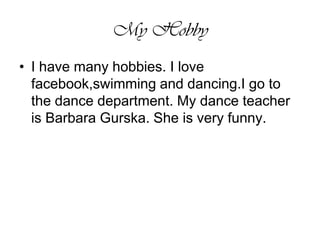My HobbyI have many hobbies. I love facebook,swimming and dancing.I go to the dance department. My dance teacher is Barbara Gurska. She is very funny. 