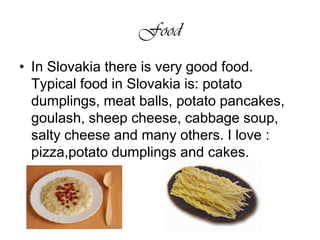 FoodIn Slovakia there is very good food. Typical food in Slovakia is: potato dumplings, meat balls, potato pancakes, goulash, sheep cheese, cabbage soup, salty cheese and many others. I love : pizza,potato dumplings and cakes. 