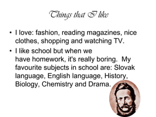Things that I likeI love: fashion, reading magazines, nice clothes, shopping and watching TV. I likeschoolbutwhenwe havehomework,it'sreally boring.  My favourite subjects in school are: Slovak language, English language, History, Biology, Chemistry and Drama. 