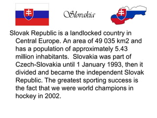 SlovakiaSlovak Republic is a landlocked country in Central Europe. An area of 49 035 km2 and has a population of approximately 5.43 million inhabitants.  Slovakia was part of Czech-Slovakia until 1 January 1993, then it divided and became the independent Slovak Republic. The greatest sporting success is the fact that we were world champions in hockey in 2002.