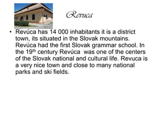 RevucaRevúca has 14 000 inhabitants it is a district town, its situated in the Slovak mountains. Revúca had the first Slovak grammar school. In the 19th century Revúca  was one of the centers of the Slovak national and cultural life. Revuca is a very nice town and close to many national parks and ski fields. 