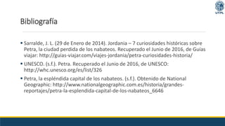 Bibliografía
 Sarralde, J. L. (29 de Enero de 2014). Jordania – 7 curiosidades históricas sobre
Petra, la ciudad perdida de los nabateos. Recuperado el Junio de 2016, de Guías
viajar: http://guias-viajar.com/viajes-jordania/petra-curiosidades-historia/
 UNESCO. (s.f.). Petra. Recuperado el Junio de 2016, de UNESCO:
http://whc.unesco.org/es/list/326
 Petra, la espléndida capital de los nabateos. (s.f.). Obtenido de National
Geographic: http://www.nationalgeographic.com.es/historia/grandes-
reportajes/petra-la-esplendida-capital-de-los-nabateos_6646
 