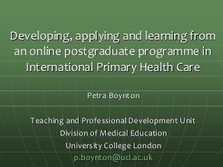 Developing, applying and learning from
an online postgraduate programme in
International Primary Health Care
Petra Boynton
Teaching and Professional Development Unit
Division of Medical Education
University College London
p.boynton@ucl.ac.uk
 