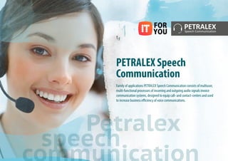 PETRALEX Speech
Communication
Family of applications PETRALEX Speech Communication consists of multiuser,
multi-functional processors of incoming and outgoing audio signals invoice
communication systems, designed to equip call- and contact-centers and used
to increase business efficiency of voice communications.
Petralex
speech
 