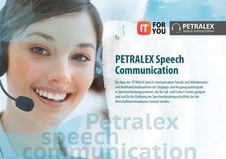 PETRALEX Speech
Communication
Die Apps der PETRALEX Speech Communication-Familie sind Mehrbenutzer-
und Multifunktionsbearbeiter des Eingangs- und Ausgangsaudiosignals
in Sprechverbindungssystemen, die für Call- und Contact-Center geeignet
sind und für die Erhöhung des Sprechverbindungsnutzeffekts bei der
Wirtschaftskommunikation benutzt werden.
Petralex
speech
 