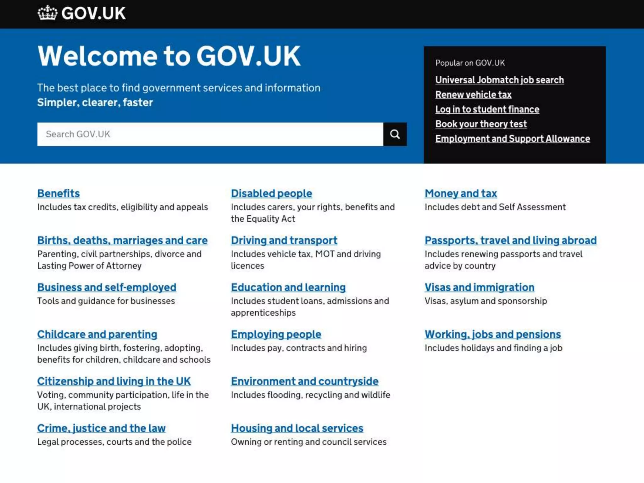 Gov.uk won the Design Museum Design award of 2013 for “making the
user experience simpler, clearer, and faster.” Rather than stick as much
content as possible on the website, the user is directed to the most
important collections of information, with the option to search for
more.
 