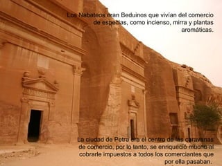 Nabateos Se asentaron en la zona en el siglo VI a.C. Eran una civilización árabe nómada. Los Nabateos eran Beduinos que vivían del comercio de especias, como incienso, mirra y plantas aromáticas. La ciudad de Petra era el centro de las caravanas de comercio, por lo tanto, se enriqueció mucho al cobrarle impuestos a todos los comerciantes que por ella pasaban.  