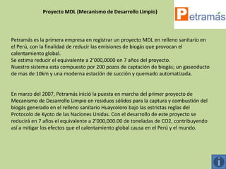 Proyecto MDL (Mecanismo de Desarrollo Limpio)




Petramás es la primera empresa en registrar un proyecto MDL en relleno sanitario en
el Perú, con la finalidad de reducir las emisiones de biogás que provocan el
calentamiento global.
Se estima reducir el equivalente a 2’000,0000 en 7 años del proyecto.
Nuestro sistema esta compuesto por 200 pozos de captación de biogás; un gaseoducto
de mas de 10km y una moderna estación de succión y quemado automatizada.


En marzo del 2007, Petramás inició la puesta en marcha del primer proyecto de
Mecanismo de Desarrollo Limpio en residuos sólidos para la captura y combustión del
biogás generado en el relleno sanitario Huaycoloro bajo las estrictas reglas del
Protocolo de Kyoto de las Naciones Unidas. Con el desarrollo de este proyecto se
reducirá en 7 años el equivalente a 2’000,000.00 de toneladas de CO2, contribuyendo
así a mitigar los efectos que el calentamiento global causa en el Perú y el mundo.
 